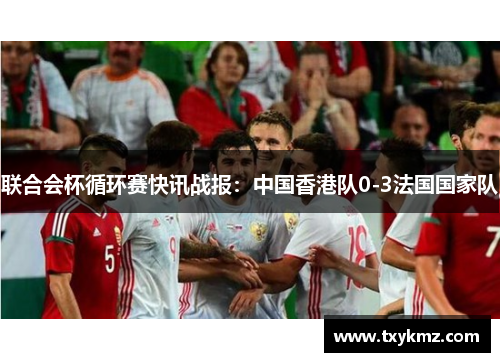联合会杯循环赛快讯战报：中国香港队0-3法国国家队
